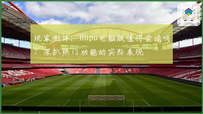 玩家测评：Hupu电脑版值得尝试吗？深扒热门功能的实际表现