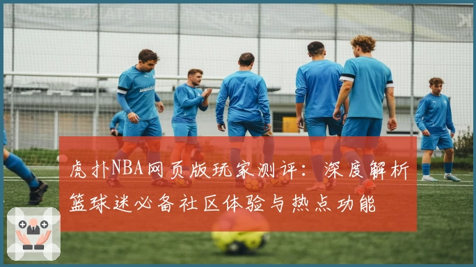 虎扑NBA网页版玩家测评：深度解析篮球迷必备社区体验与热点功能