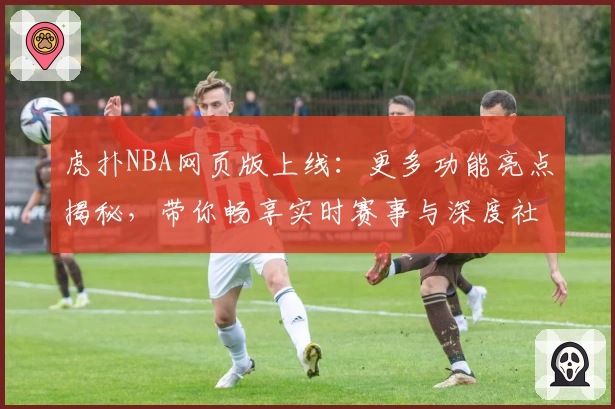 虎扑NBA网页版上线：更多功能亮点揭秘，带你畅享实时赛事与深度社区互动