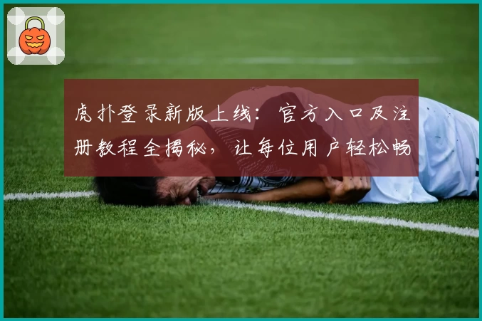 虎扑登录新版上线：官方入口及注册教程全揭秘，让每位用户轻松畅享社区体验