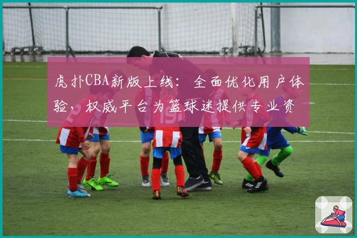 虎扑CBA新版上线：全面优化用户体验，权威平台为篮球迷提供专业资讯
