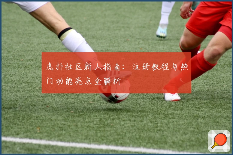 虎扑社区新人指南:注册教程与热门功能亮点全解析