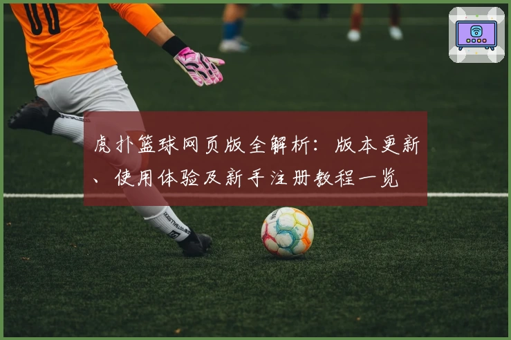 虎扑篮球网页版全解析：版本更新、使用体验及新手注册教程一览