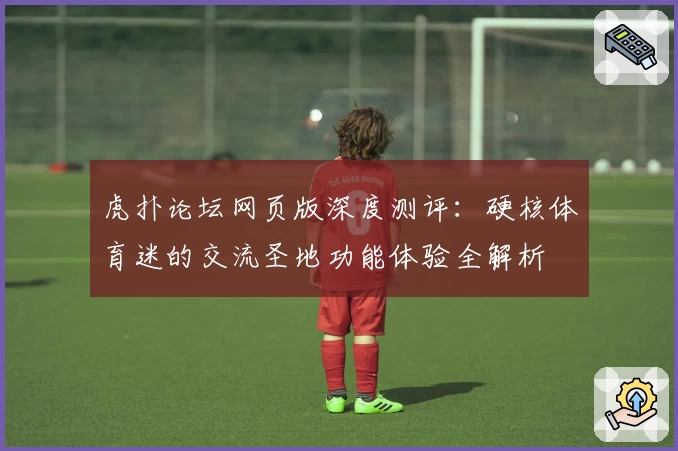 虎扑论坛网页版深度测评：硬核体育迷的交流圣地功能体验全解析