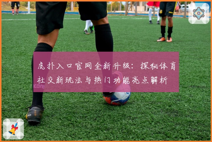 虎扑入口官网全新升级：探秘体育社交新玩法与热门功能亮点解析