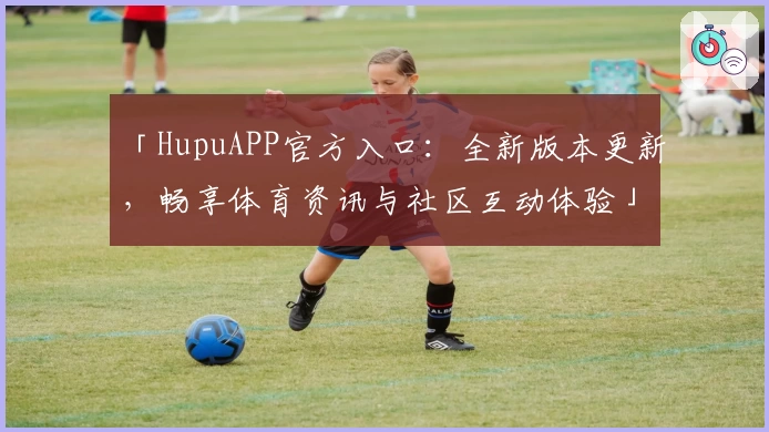 「HupuAPP官方入口：全新版本更新，畅享体育资讯与社区互动体验」