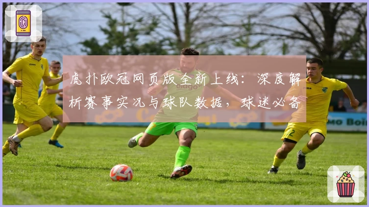 虎扑欧冠网页版全新上线：深度解析赛事实况与球队数据，球迷必备攻略