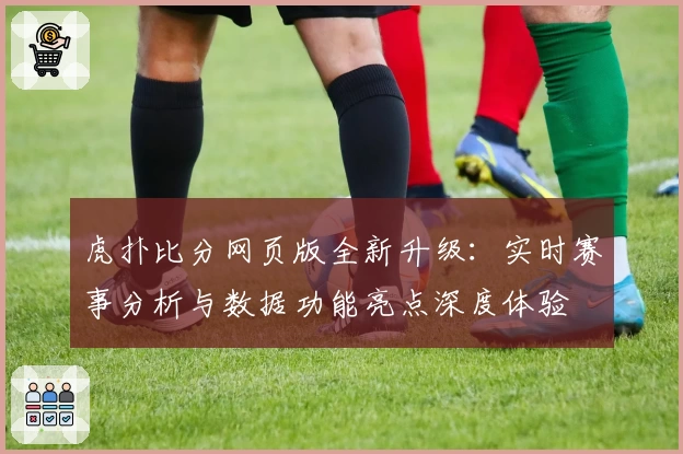 虎扑比分网页版全新升级：实时赛事分析与数据功能亮点深度体验