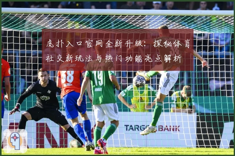 虎扑入口官网全新升级：探秘体育社交新玩法与热门功能亮点解析