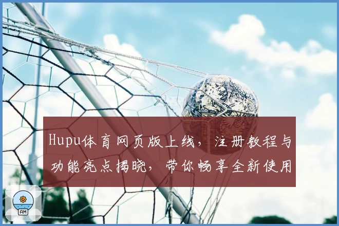 Hupu体育网页版上线，注册教程与功能亮点揭晓，带你畅享全新使用体验