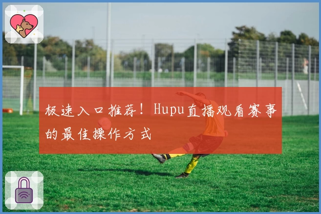 极速入口推荐！Hupu直播观看赛事的最佳操作方式
