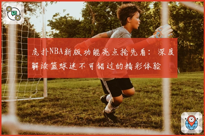 虎扑NBA新版功能亮点抢先看：深度解读篮球迷不可错过的精彩体验