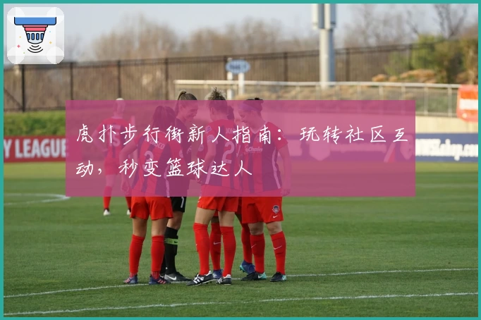 虎扑步行街新人指南：玩转社区互动，秒变篮球达人