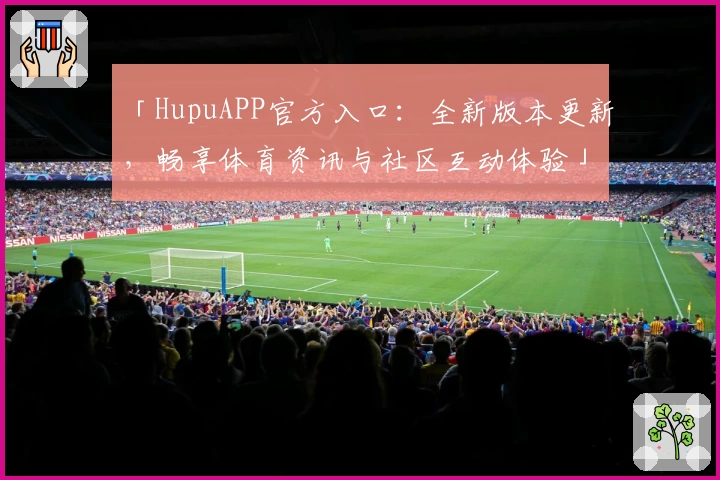 「HupuAPP官方入口：全新版本更新，畅享体育资讯与社区互动体验」