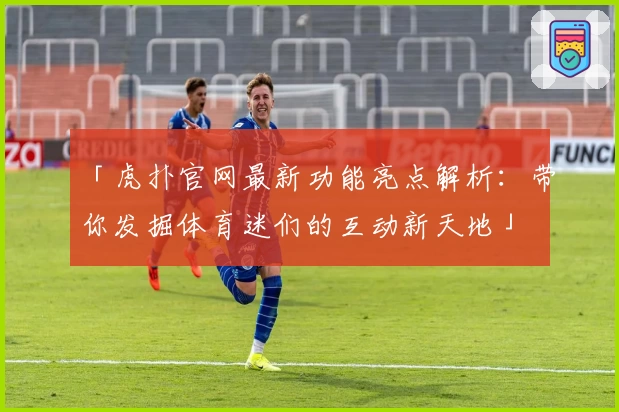 「虎扑官网最新功能亮点解析：带你发掘体育迷们的互动新天地」