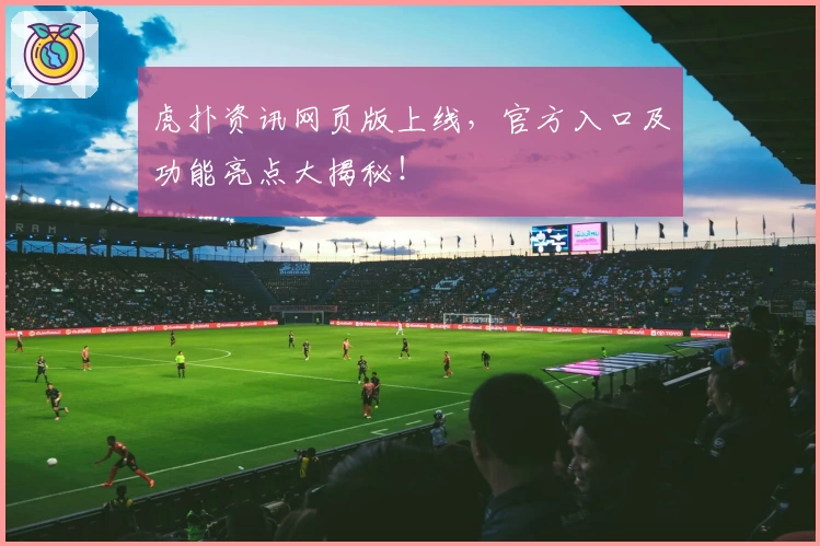 虎扑资讯网页版上线，官方入口及功能亮点大揭秘！