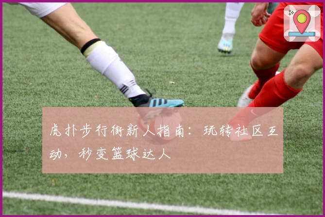 虎扑步行街新人指南：玩转社区互动，秒变篮球达人