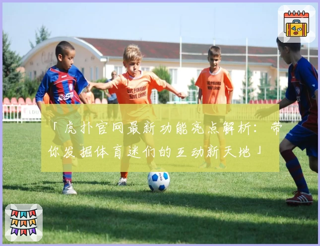 「虎扑官网最新功能亮点解析：带你发掘体育迷们的互动新天地」