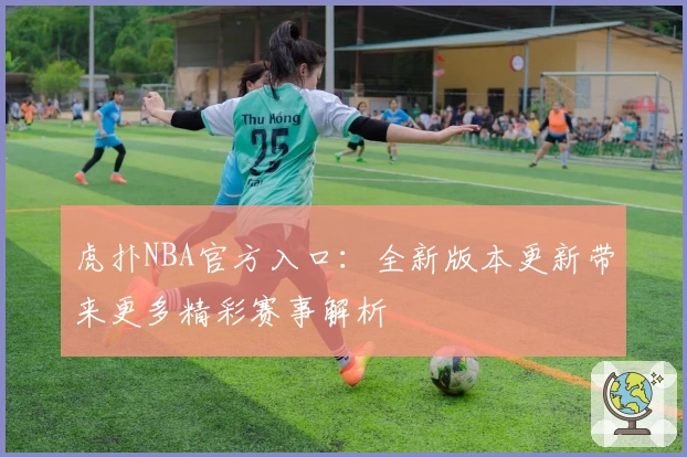 虎扑NBA官方入口：全新版本更新带来更多精彩赛事解析