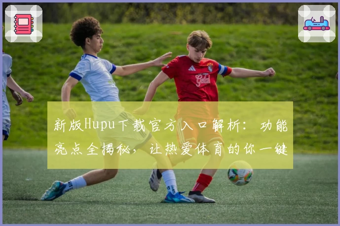 新版Hupu下载官方入口解析：功能亮点全揭秘，让热爱体育的你一键开启精彩之旅
