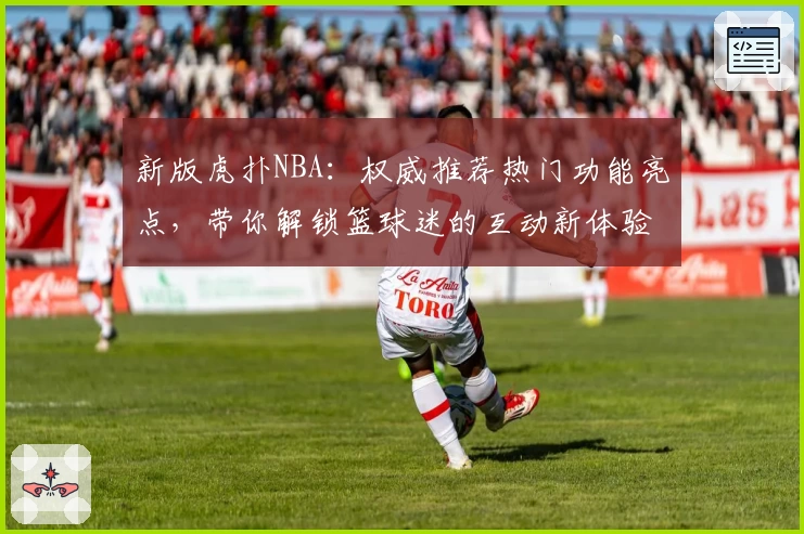 新版虎扑NBA：权威推荐热门功能亮点，带你解锁篮球迷的互动新体验